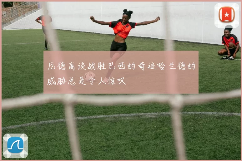 厄德高谈战胜巴西的奇迹哈兰德的威胁总是令人惊叹