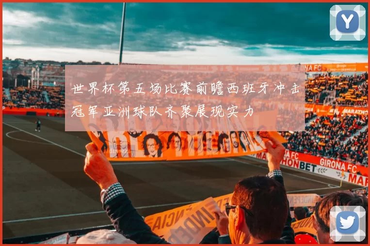 世界杯第五场比赛前瞻西班牙冲击冠军亚洲球队齐聚展现实力