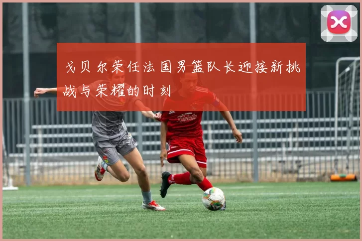 戈贝尔荣任法国男篮队长迎接新挑战与荣耀的时刻