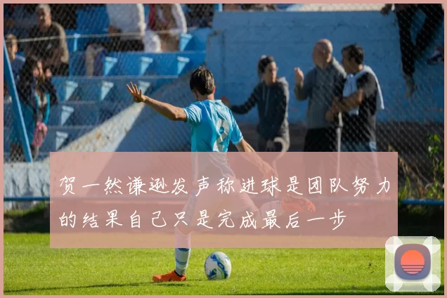 贺一然谦逊发声称进球是团队努力的结果自己只是完成最后一步