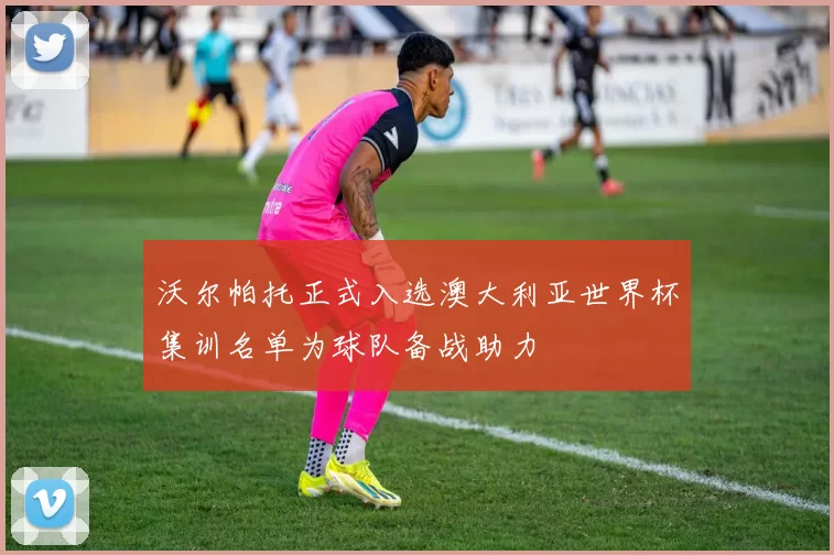 沃尔帕托正式入选澳大利亚世界杯集训名单为球队备战助力