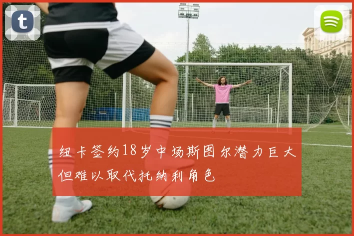 纽卡签约18岁中场斯图尔潜力巨大但难以取代托纳利角色