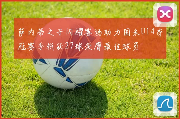 萨内蒂之子闪耀赛场助力国米U14夺冠赛季斩获27球荣膺最佳球员