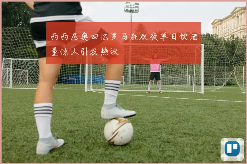 西西尼奥回忆罗马狂欢夜单日饮酒量惊人引发热议