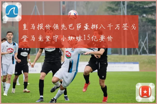 皇马报价领先巴萨豪掷八千万签戈登马竞坚守小蜘蛛15亿要价