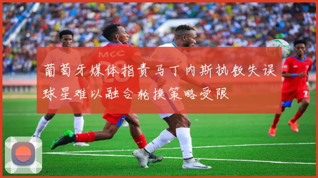 葡萄牙媒体指责马丁内斯执教失误球星难以融合轮换策略受限