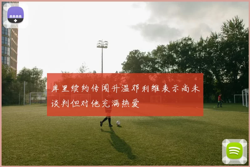 库里续约传闻升温邓利维表示尚未谈判但对他充满热爱