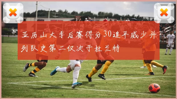 亚历山大季后赛得分30追平威少并列队史第二仅次于杜兰特