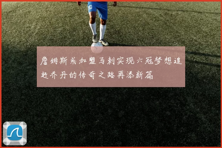 詹姆斯或加盟马刺实现六冠梦想追赶乔丹的传奇之路再添新篇