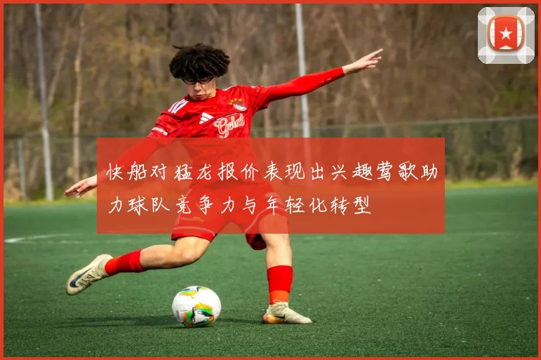 快船对猛龙报价表现出兴趣莺歌助力球队竞争力与年轻化转型