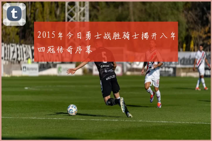 2015年今日勇士战胜骑士揭开八年四冠传奇序幕