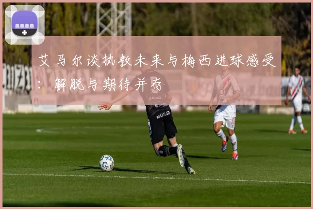 艾马尔谈执教未来与梅西进球感受：解脱与期待并存