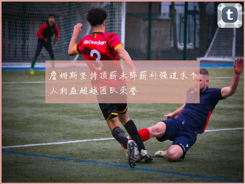 詹姆斯坚持顶薪未降薪补强追求个人利益超越团队荣誉
