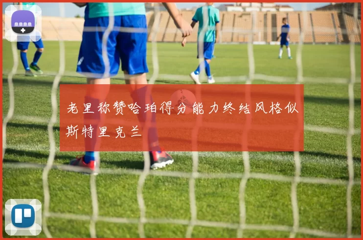 老里称赞哈珀得分能力终结风格似斯特里克兰