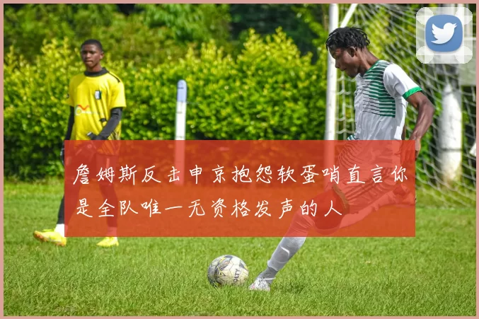 詹姆斯反击申京抱怨软蛋哨直言你是全队唯一无资格发声的人