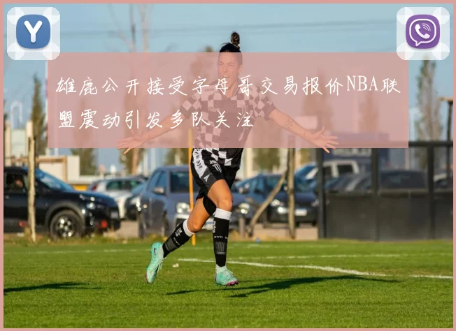 雄鹿公开接受字母哥交易报价NBA联盟震动引发多队关注