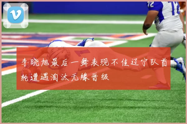 李晓旭最后一舞表现不佳辽宁队首轮遭遇淘汰无缘晋级