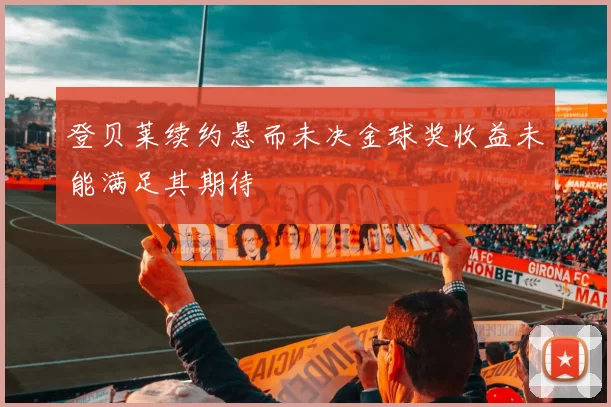 登贝莱续约悬而未决金球奖收益未能满足其期待