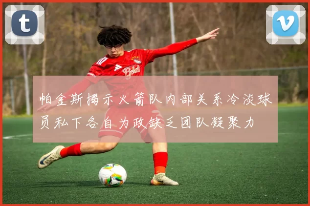 帕金斯揭示火箭队内部关系冷淡球员私下各自为政缺乏团队凝聚力