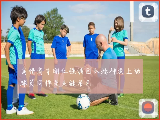 高情商李刚仁强调团队精神没上场球员同样是关键角色
