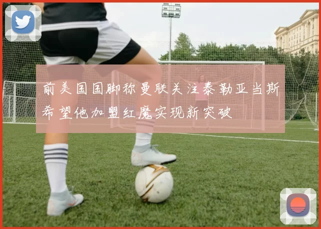 前美国国脚称曼联关注泰勒亚当斯希望他加盟红魔实现新突破