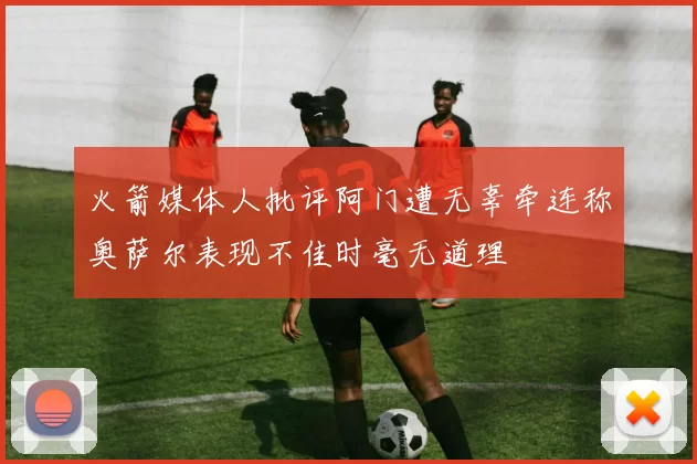 火箭媒体人批评阿门遭无辜牵连称奥萨尔表现不佳时毫无道理