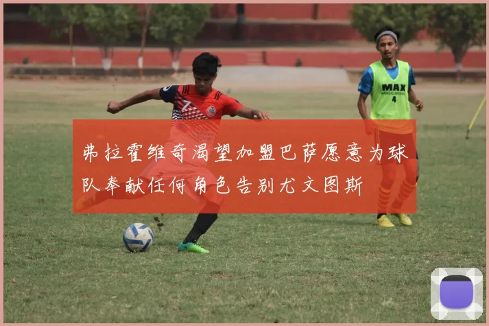 弗拉霍维奇渴望加盟巴萨愿意为球队奉献任何角色告别尤文图斯